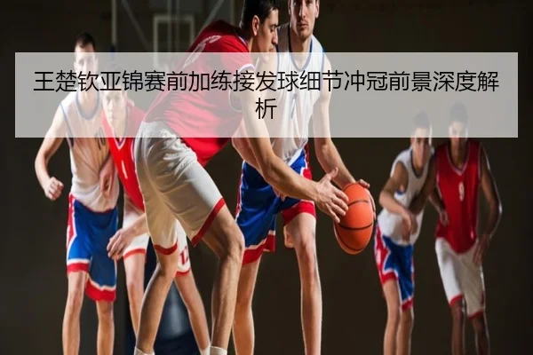 王楚钦亚锦赛前加练接发球细节冲冠前景深度解析