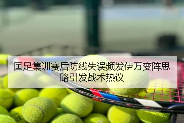 国足集训赛后防线失误频发伊万变阵思路引发战术热议
