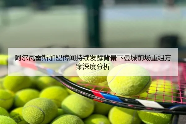 阿尔瓦雷斯加盟传闻持续发酵背景下曼城前场重组方案深度分析
