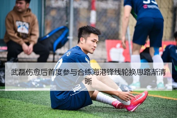 武磊伤愈后首度参与合练海港锋线轮换思路渐清晰