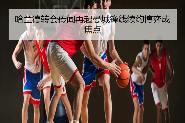 哈兰德转会传闻再起曼城锋线续约博弈成焦点