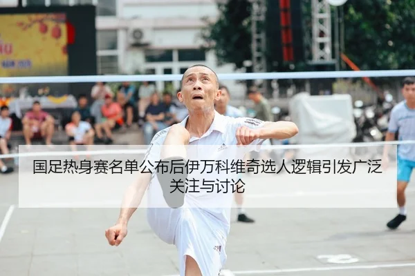 国足热身赛名单公布后伊万科维奇选人逻辑引发广泛关注与讨论