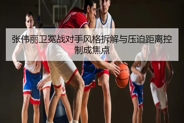 张伟丽卫冕战对手风格拆解与压迫距离控制成焦点