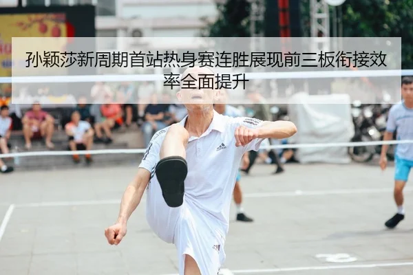 孙颖莎新周期首站热身赛连胜展现前三板衔接效率全面提升