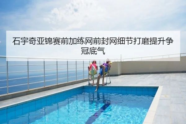 石宇奇亚锦赛前加练网前封网细节打磨提升争冠底气