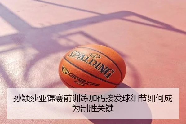 孙颖莎亚锦赛前训练加码接发球细节如何成为制胜关键