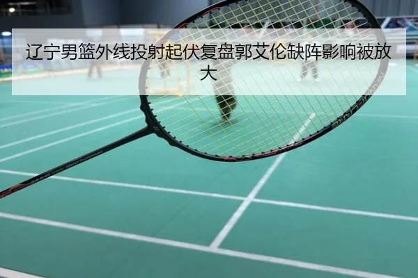 辽宁男篮外线投射起伏复盘郭艾伦缺阵影响被放大