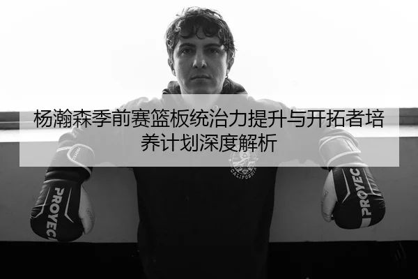 杨瀚森季前赛篮板统治力提升与开拓者培养计划深度解析