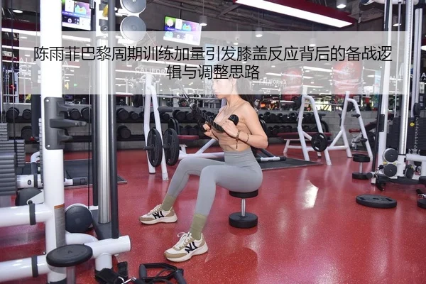 陈雨菲巴黎周期训练加量引发膝盖反应背后的备战逻辑与调整思路